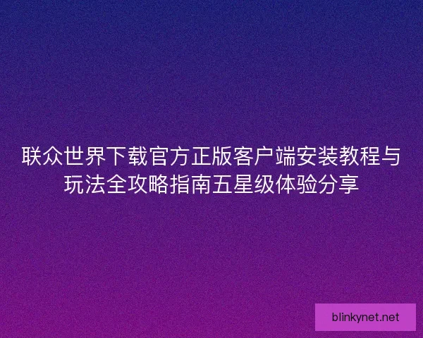 联众世界下载官方正版客户端安装教程与玩法全攻略指南五星级体验分享