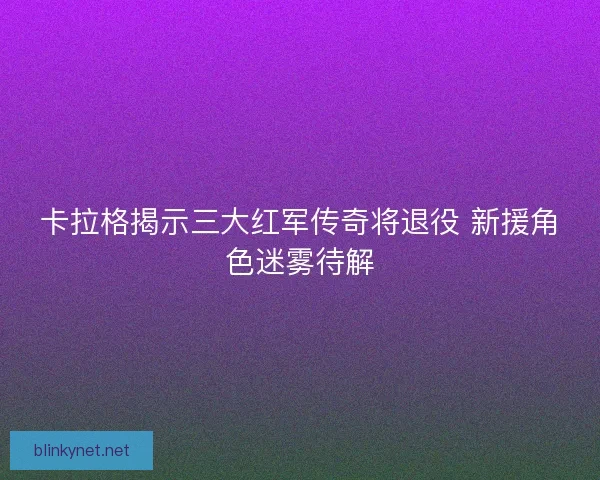 卡拉格揭示三大红军传奇将退役 新援角色迷雾待解