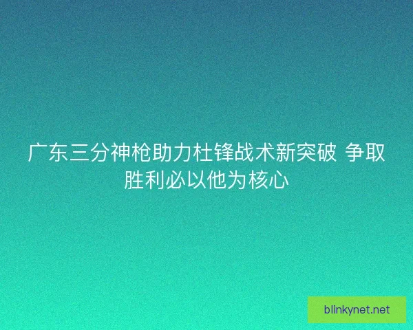 广东三分神枪助力杜锋战术新突破 争取胜利必以他为核心