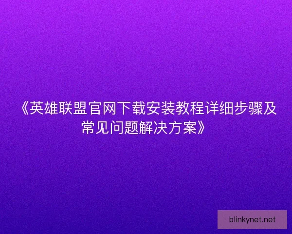 《英雄联盟官网下载安装教程详细步骤及常见问题解决方案》