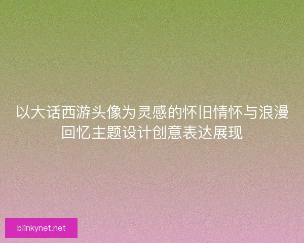 以大话西游头像为灵感的怀旧情怀与浪漫回忆主题设计创意表达展现 以大话西游头像为灵感的怀旧情怀与浪漫回忆主题设计创意表达展现