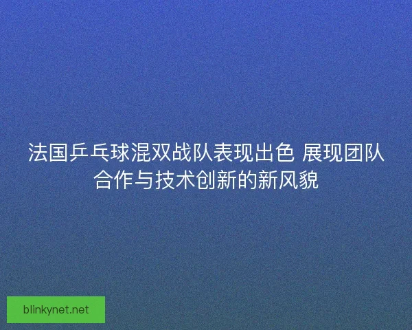 法国乒乓球混双战队表现出色 展现团队合作与技术创新的新风貌