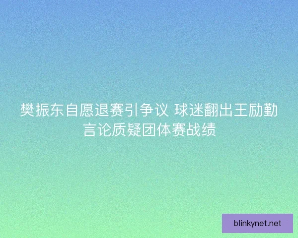 樊振东自愿退赛引争议 球迷翻出王励勤言论质疑团体赛战绩