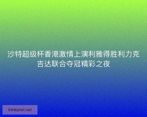 沙特超级杯香港激情上演利雅得胜利力克吉达联合夺冠精彩之夜 沙特超级杯香港激情上演利雅得胜利力克吉达联合夺冠精彩之夜