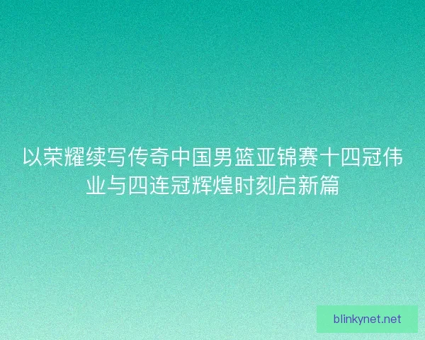 以荣耀续写传奇中国男篮亚锦赛十四冠伟业与四连冠辉煌时刻启新篇 以荣耀续写传奇中国男篮亚锦赛十四冠伟业与四连冠辉煌时刻启新篇