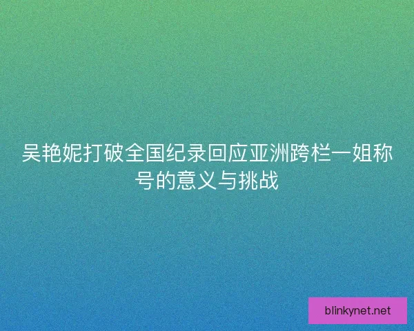 吴艳妮打破全国纪录回应亚洲跨栏一姐称号的意义与挑战 吴艳妮打破全国纪录回应亚洲跨栏一姐称号的意义与挑战