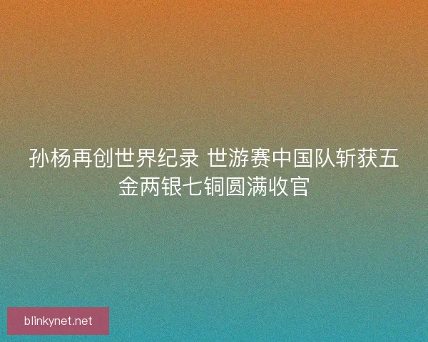 孙杨再创世界纪录 世游赛中国队斩获五金两银七铜圆满收官 孙杨再创世界纪录 世游赛中国队斩获五金两银七铜圆满收官