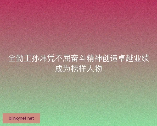 全勤王孙炜凭不屈奋斗精神创造卓越业绩成为榜样人物 全勤王孙炜凭不屈奋斗精神创造卓越业绩成为榜样人物