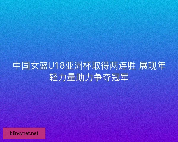 中国女篮U18亚洲杯取得两连胜 展现年轻力量助力争夺冠军