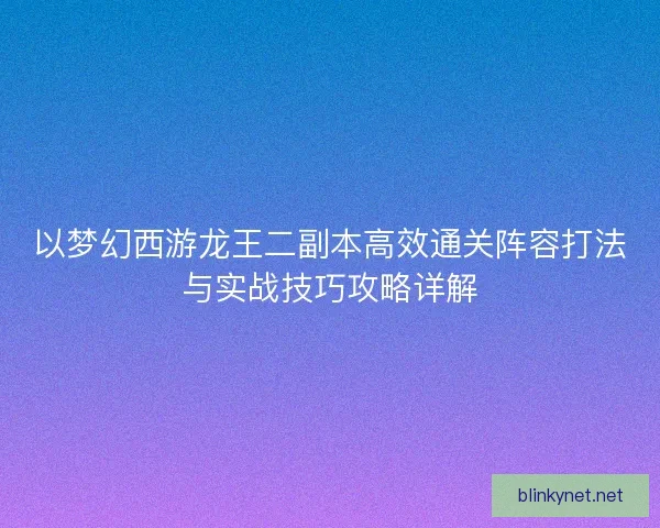 以梦幻西游龙王二副本高效通关阵容打法与实战技巧攻略详解
