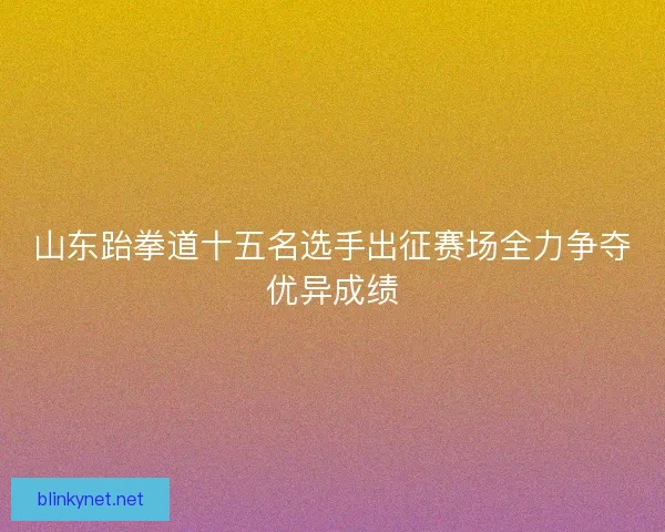 山东跆拳道十五名选手出征赛场全力争夺优异成绩